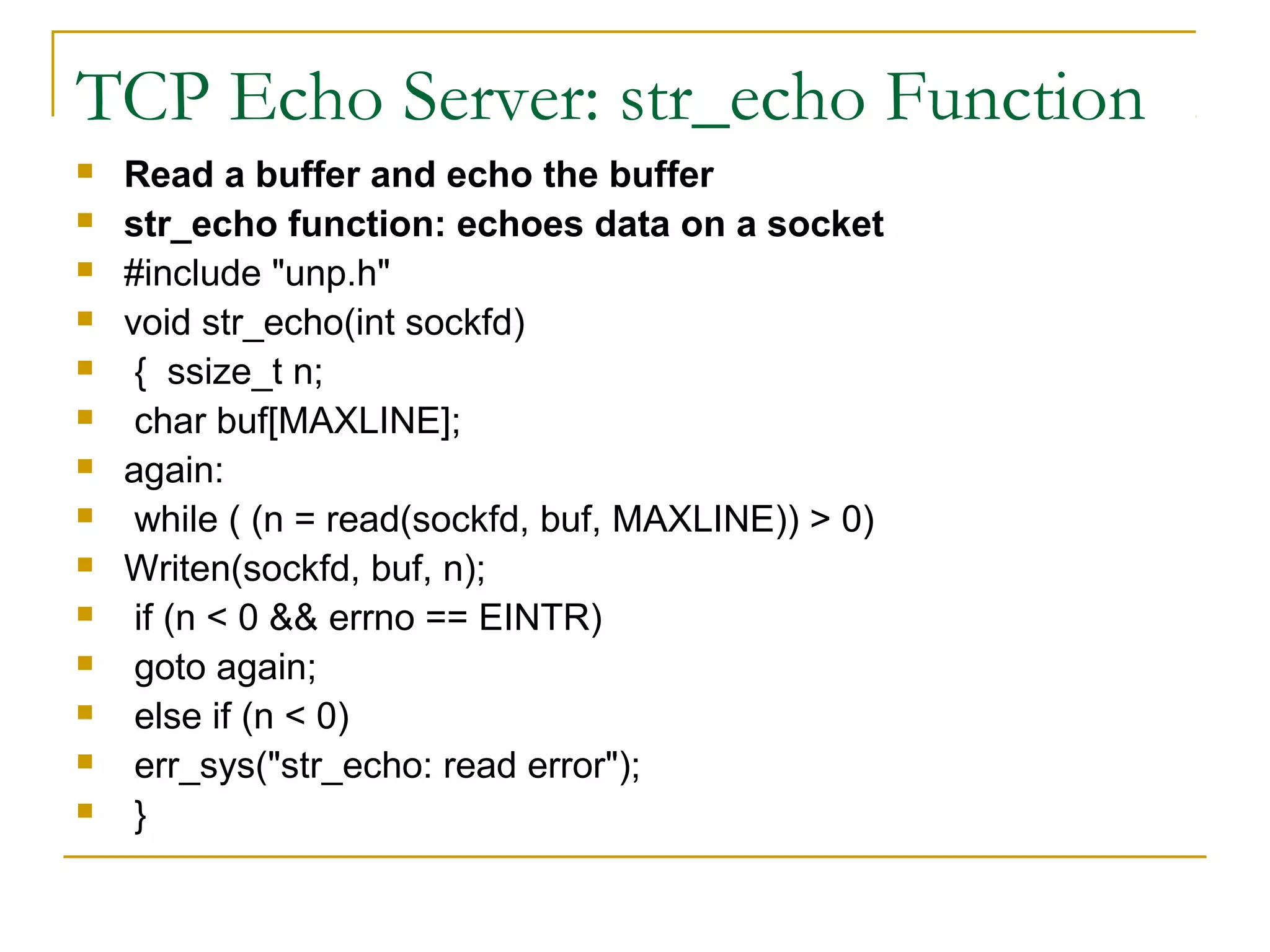 TCP Echo Server: str_echo Function
   Read a buffer and echo the buffer
   str_echo function: echoes data on a socket
   #include "unp.h"
   void str_echo(int sockfd)
    { ssize_t n;
    char buf[MAXLINE];
   again:
    while ( (n = read(sockfd, buf, MAXLINE)) > 0)
   Writen(sockfd, buf, n);
    if (n < 0 && errno == EINTR)
    goto again;
    else if (n < 0)
    err_sys("str_echo: read error");
    }
 