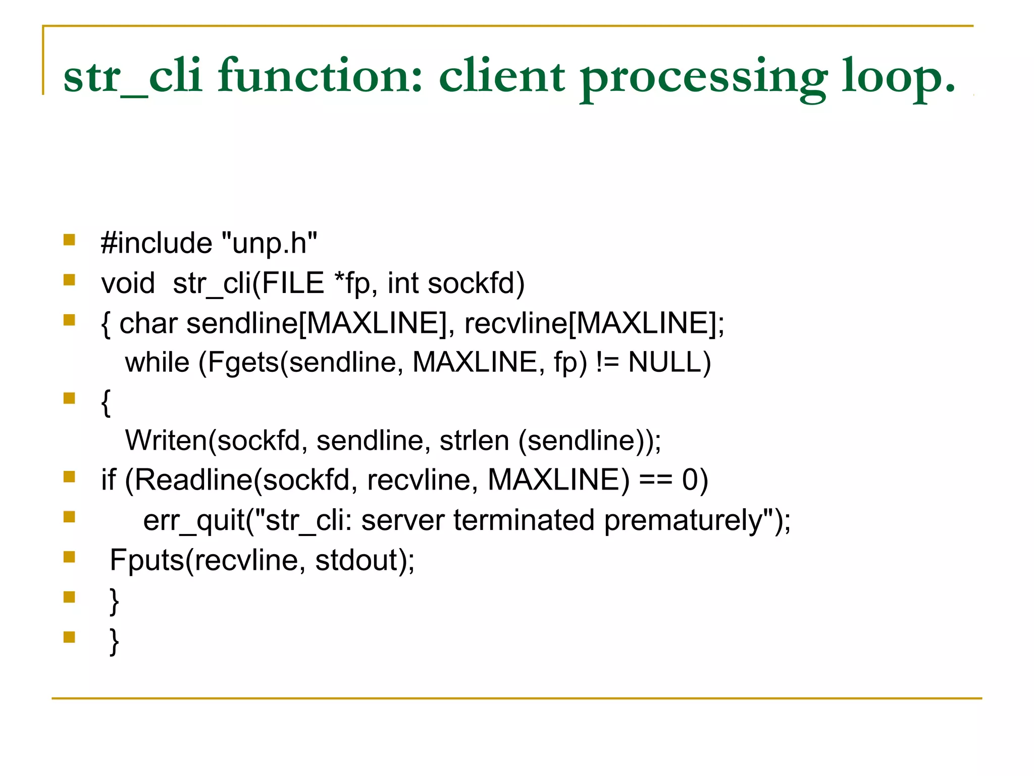 str_cli function: client processing loop.

   #include "unp.h"
   void str_cli(FILE *fp, int sockfd)
   { char sendline[MAXLINE], recvline[MAXLINE];
       while (Fgets(sendline, MAXLINE, fp) != NULL)
   {
       Writen(sockfd, sendline, strlen (sendline));
   if (Readline(sockfd, recvline, MAXLINE) == 0)
       err_quit("str_cli: server terminated prematurely");
    Fputs(recvline, stdout);
    }
    }
 