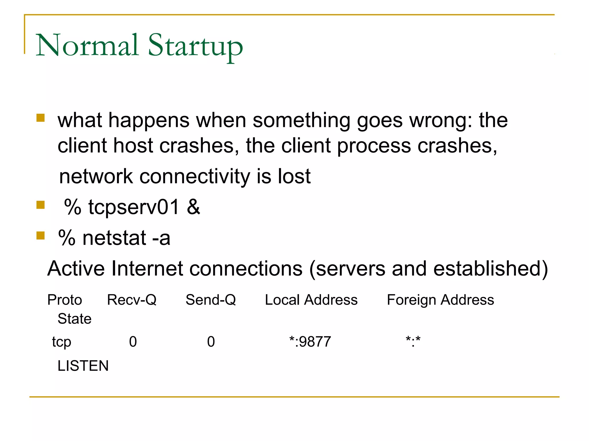Normal Startup
 what happens when something goes wrong: the
  client host crashes, the client process crashes,
  network connectivity is lost
 % tcpserv01 &

 % netstat -a

 Active Internet connections (servers and established)
    Proto    Recv-Q   Send-Q   Local Address   Foreign Address
     State
    tcp        0        0         *:9877         *:*
     LISTEN
 