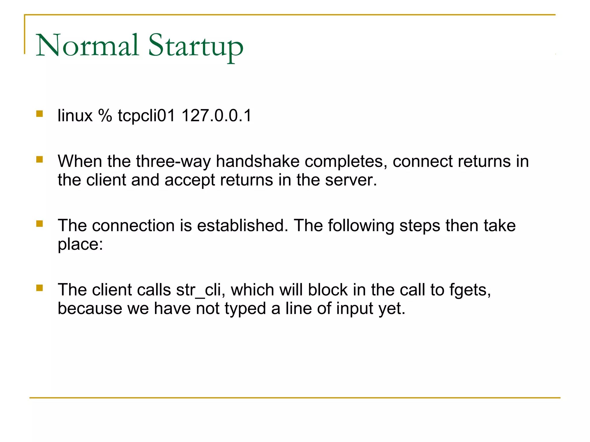 Normal Startup
   linux % tcpcli01 127.0.0.1

   When the three-way handshake completes, connect returns in
    the client and accept returns in the server.

   The connection is established. The following steps then take
    place:

   The client calls str_cli, which will block in the call to fgets,
    because we have not typed a line of input yet.
 