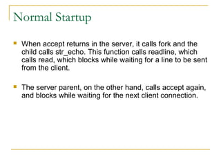 Normal Startup
   When accept returns in the server, it calls fork and the
    child calls str_echo. This function calls readline, which
    calls read, which blocks while waiting for a line to be sent
    from the client.

   The server parent, on the other hand, calls accept again,
    and blocks while waiting for the next client connection.
 
