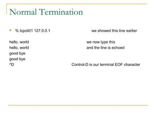 Normal Termination
   % tcpcli01 127.0.0.1              we showed this line earlier

hello, world                       we now type this
hello, world                       and the line is echoed
good bye
good bye
^D                         Control-D is our terminal EOF character
 
