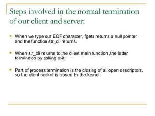 Steps involved in the normal termination
of our client and server:
   When we type our EOF character, fgets returns a null pointer
    and the function str_cli returns.

   When str_cli returns to the client main function ,the latter
    terminates by calling exit.

   Part of process termination is the closing of all open descriptors,
    so the client socket is closed by the kernel.
 