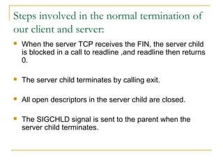 Steps involved in the normal termination of
our client and server:
   When the server TCP receives the FIN, the server child
    is blocked in a call to readline ,and readline then returns
    0.

   The server child terminates by calling exit.

   All open descriptors in the server child are closed.

   The SIGCHLD signal is sent to the parent when the
    server child terminates.
 