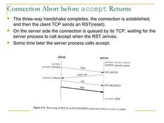 Connection Abort before accept Returns
   The three-way handshake completes, the connection is established,
    and then the client TCP sends an RST(reset).
   On the server side the connection is queued by its TCP, waiting for the
    server process to call accept when the RST arrives.
   Some time later the server process calls accept.
 