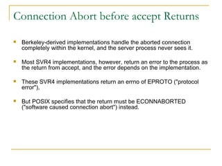 Connection Abort before accept Returns

   Berkeley-derived implementations handle the aborted connection
    completely within the kernel, and the server process never sees it.

   Most SVR4 implementations, however, return an error to the process as
    the return from accept, and the error depends on the implementation.

   These SVR4 implementations return an errno of EPROTO ("protocol
    error"),

   But POSIX specifies that the return must be ECONNABORTED
    ("software caused connection abort") instead.
 