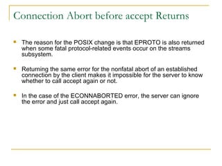 Connection Abort before accept Returns

   The reason for the POSIX change is that EPROTO is also returned
    when some fatal protocol-related events occur on the streams
    subsystem.

   Returning the same error for the nonfatal abort of an established
    connection by the client makes it impossible for the server to know
    whether to call accept again or not.

   In the case of the ECONNABORTED error, the server can ignore
    the error and just call accept again.
 