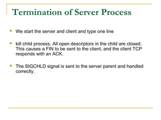 Termination of Server Process
   We start the server and client and type one line

   kill child process. All open descriptors in the child are closed.
    This causes a FIN to be sent to the client, and the client TCP
    responds with an ACK.

   The SIGCHLD signal is sent to the server parent and handled
    correctly.
 