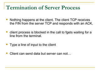 Termination of Server Process
   Nothing happens at the client. The client TCP receives
    the FIN from the server TCP and responds with an ACK,

   client process is blocked in the call to fgets waiting for a
    line from the terminal.

   Type a line of input to the client

   Client can send data but server can not…
 