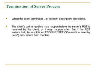 Termination of Server Process

   When the client terminates , all its open descriptors are closed.

   The client's call to readline may happen before the server's RST is
    received by the client, or it may happen after. But if the RST
    arrives first, the result is an ECONNRESET ("Connection reset by
    peer") error return from readline.
 