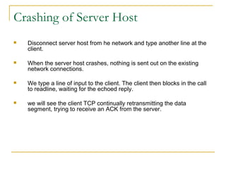 Crashing of Server Host
   Disconnect server host from he network and type another line at the
    client.

   When the server host crashes, nothing is sent out on the existing
    network connections.

   We type a line of input to the client. The client then blocks in the call
    to readline, waiting for the echoed reply.

   we will see the client TCP continually retransmitting the data
    segment, trying to receive an ACK from the server.
 