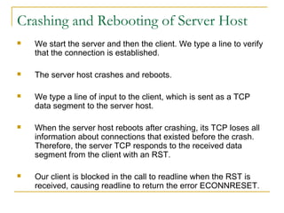 Crashing and Rebooting of Server Host
   We start the server and then the client. We type a line to verify
    that the connection is established.

   The server host crashes and reboots.

   We type a line of input to the client, which is sent as a TCP
    data segment to the server host.

   When the server host reboots after crashing, its TCP loses all
    information about connections that existed before the crash.
    Therefore, the server TCP responds to the received data
    segment from the client with an RST.

   Our client is blocked in the call to readline when the RST is
    received, causing readline to return the error ECONNRESET.
 