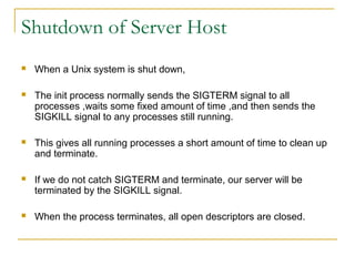 Shutdown of Server Host
   When a Unix system is shut down,

   The init process normally sends the SIGTERM signal to all
    processes ,waits some fixed amount of time ,and then sends the
    SIGKILL signal to any processes still running.

   This gives all running processes a short amount of time to clean up
    and terminate.

   If we do not catch SIGTERM and terminate, our server will be
    terminated by the SIGKILL signal.

   When the process terminates, all open descriptors are closed.
 