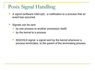 Posix Signal Handling
   A signal (software interrupt) : a notification to a process that an
    event has occurred.

   Signals can be sent
     by one process to another process(or itself)

     by the kernel to a process



       SIGCHLD signal: a signal sent by the kernel whenever a
        process terminates, to the parent of the terminating process
 