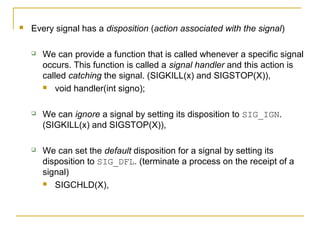    Every signal has a disposition (action associated with the signal)

       We can provide a function that is called whenever a specific signal
        occurs. This function is called a signal handler and this action is
        called catching the signal. (SIGKILL(x) and SIGSTOP(X)),
         void handler(int signo);



       We can ignore a signal by setting its disposition to SIG_IGN.
        (SIGKILL(x) and SIGSTOP(X)),

       We can set the default disposition for a signal by setting its
        disposition to SIG_DFL. (terminate a process on the receipt of a
        signal)
         SIGCHLD(X),
 