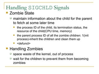 Handling SIGCHLD Signals
   Zombie State
       maintain information about the child for the parent
        to fetch at some later time
           the process ID of the child, its termination status, the
            resource of the child(CPU time, memory)
           the parent process ID of all the zombie children: 1(init
            process)-inherit the children and clean them up
           <defunct>
   Handling Zombies
       space waste of the kernel, out of process
       wait for the children to prevent them from becoming
        zombies
 