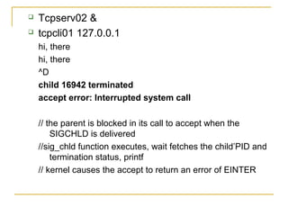   Tcpserv02 &
   tcpcli01 127.0.0.1
    hi, there
    hi, there
    ^D
    child 16942 terminated
    accept error: Interrupted system call

    // the parent is blocked in its call to accept when the
        SIGCHLD is delivered
    //sig_chld function executes, wait fetches the child’PID and
        termination status, printf
    // kernel causes the accept to return an error of EINTER
 