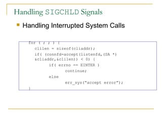 Handling SIGCHLD Signals
   Handling Interrupted System Calls

     for ( ; ; ) {
        clilen = sizeof(cliaddr);
        if( (connfd=accept(listenfd,(SA *)
        &cliaddr,&clilen)) < 0) {
              if( errno == EINTER )
                     continue;
              else
                     err_sys(“accept error”);
     }
 