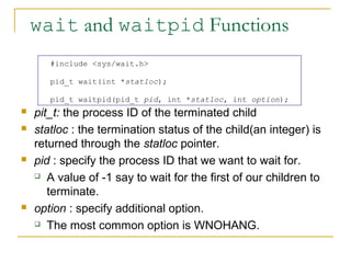 wait and waitpid Functions
       #include <sys/wait.h>

       pid_t wait(int *statloc);

       pid_t waitpid(pid_t pid, int *statloc, int option);
   pit_t: the process ID of the terminated child
   statloc : the termination status of the child(an integer) is
    returned through the statloc pointer.
   pid : specify the process ID that we want to wait for.
     A value of -1 say to wait for the first of our children to

       terminate.
   option : specify additional option.
     The most common option is WNOHANG.
 