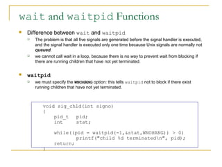 wait and waitpid Functions
   Difference between wait and waitpid
       The problem is that all five signals are generated before the signal handler is executed,
        and the signal handler is executed only one time because Unix signals are normally not
        queued.
       we cannot call wait in a loop, because there is no way to prevent wait from blocking if
        there are running children that have not yet terminated.

   waitpid
       we must specify the WNOHANG option: this tells waitpid not to block if there exist
        running children that have not yet terminated.



            void sig_chld(int signo)
            {
                pid_t  pid;
                int    stat;

                  while((pid = waitpid(-1,&stat,WNOHANG)) > 0)
                          printf("child %d terminatedn", pid);
                  return;
            }
 