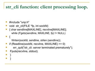 str_cli function: client processing loop.

   #include "unp.h"
   void str_cli(FILE *fp, int sockfd)
   { char sendline[MAXLINE], recvline[MAXLINE];
       while (Fgets(sendline, MAXLINE, fp) != NULL)
   {
       Writen(sockfd, sendline, strlen (sendline));
   if (Readline(sockfd, recvline, MAXLINE) == 0)
       err_quit("str_cli: server terminated prematurely");
    Fputs(recvline, stdout);
    }
    }
 