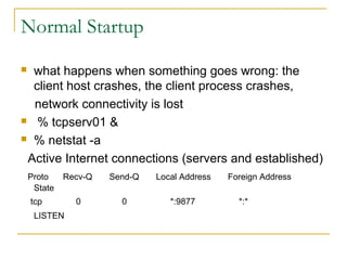 Normal Startup
 what happens when something goes wrong: the
  client host crashes, the client process crashes,
  network connectivity is lost
 % tcpserv01 &

 % netstat -a

 Active Internet connections (servers and established)
    Proto    Recv-Q   Send-Q   Local Address   Foreign Address
     State
    tcp        0        0         *:9877         *:*
     LISTEN
 
