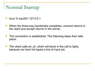 Normal Startup
   linux % tcpcli01 127.0.0.1

   When the three-way handshake completes, connect returns in
    the client and accept returns in the server.

   The connection is established. The following steps then take
    place:

   The client calls str_cli, which will block in the call to fgets,
    because we have not typed a line of input yet.
 