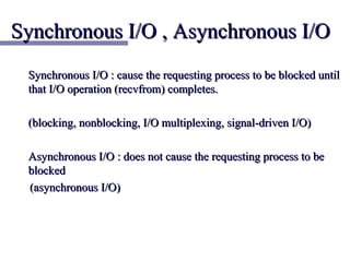 Synchronous I/O , Asynchronous I/O
 Synchronous I/O : cause the requesting process to be blocked until
 that I/O operation (recvfrom) completes.

 (blocking, nonblocking, I/O multiplexing, signal-driven I/O)

 Asynchronous I/O : does not cause the requesting process to be
 blocked
 (asynchronous I/O)
 