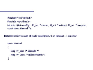 #include <sys/select.h>
   #include <sys/time.h>
   int select (int maxfdp1, fd_set *readset, fd_set *writeset, fd_set *exceptset,
   const struct timeval *);

Returns: positive count of ready descriptors, 0 on timeout, –1 on error

   struct timeval
   {
      long tv_sec; /* seconds */
      long tv_usec; /* microseconds */
    }
 