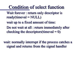 Condition of select function
  Wait forever : return only descriptor is
  ready(timeval = NULL)
  wait up to a fixed amount of time:
  Do not wait at all : return immediately after
  checking the descriptors(timeval = 0)

wait: normally interrupt if the process catches a
 signal and returns from the signal handler
 