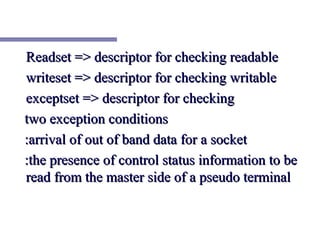 Readset => descriptor for checking readable
writeset => descriptor for checking writable
exceptset => descriptor for checking
two exception conditions
:arrival of out of band data for a socket
:the presence of control status information to be
read from the master side of a pseudo terminal
 