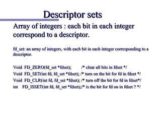 Descriptor sets
Array of integers : each bit in each integer
correspond to a descriptor.
fd_set: an array of integers, with each bit in each integer corresponding to a
descriptor.

Void FD_ZERO(fd_set *fdset);         /* clear all bits in fdset */
Void FD_SET(int fd, fd_set *fdset); /* turn on the bit for fd in fdset */
Void FD_CLR(int fd, fd_set *fdset); /* turn off the bit for fd in fdset*/
int FD_ISSET(int fd, fd_set *fdset);/* is the bit for fd on in fdset ? */
 