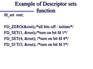 Example of Descriptor sets
              function
fd_set rset;

FD_ZERO(&rset);/*all bits off : initiate*/
FD_SET(1, &rset);/*turn on bit fd 1*/
FD_SET(4, &rset); /*turn on bit fd 4*/
FD_SET(5, &rset); /*turn on bit fd 5*/
FD_S
 