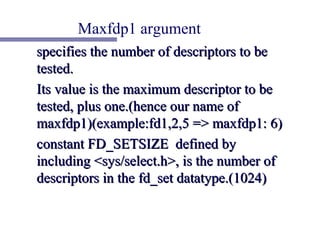 Maxfdp1 argument
specifies the number of descriptors to be
tested.
Its value is the maximum descriptor to be
tested, plus one.(hence our name of
maxfdp1)(example:fd1,2,5 => maxfdp1: 6)
constant FD_SETSIZE defined by
including <sys/select.h>, is the number of
descriptors in the fd_set datatype.(1024)
 
