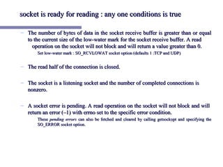socket is ready for reading : any one conditions is true

– The number of bytes of data in the socket receive buffer is greater than or equal
  to the current size of the low-water mark for the socket receive buffer. A read
    operation on the socket will not block and will return a value greater than 0.
       Set low-water mark : SO_RCVLOWAT socket option (defaults 1 :TCP and UDP)


– The read half of the connection is closed.

– The socket is a listening socket and the number of completed connections is
  nonzero.

– A socket error is pending. A read operation on the socket will not block and will
  return an error (–1) with errno set to the specific error condition.
       These pending errors can also be fetched and cleared by calling getsockopt and specifying the
       SO_ERROR socket option.
 