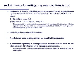 socket is ready for writing : any one conditions is true
  – The number of bytes of available space in the socket send buffer is greater than or
    equal to the current size of the low-water mark for the socket send buffer and
    either:
     (i) the socket is connected
     (ii) the socket does not require a connection
         This means that if we set the socket to nonblocking, a write operation will not block and will return
         a positive value. We can set this low-water mark using the SO_SNDLOWAT socket option. low-
         water mark defaults to 2048 for TCP and UDP.


  – The write half of the connection is closed.

  – A socket using a non-blocking connect has completed the connection.

  – A socket error is pending. A write operation on the socket will not block and will
    return an error (–1) with errno set to the specific error condition.
         These pending errors can also be fetched and cleared by calling getsockopt with the SO_ERROR
         socket option.
 