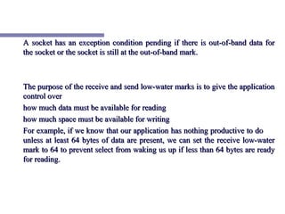 A socket has an exception condition pending if there is out-of-band data for
the socket or the socket is still at the out-of-band mark.



The purpose of the receive and send low-water marks is to give the application
control over
how much data must be available for reading
how much space must be available for writing
For example, if we know that our application has nothing productive to do
unless at least 64 bytes of data are present, we can set the receive low-water
mark to 64 to prevent select from waking us up if less than 64 bytes are ready
for reading.
 