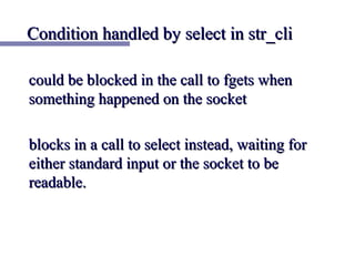 Condition handled by select in str_cli

could be blocked in the call to fgets when
something happened on the socket

blocks in a call to select instead, waiting for
either standard input or the socket to be
readable.
 