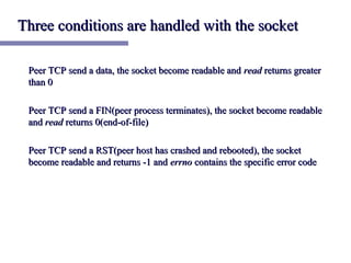 Three conditions are handled with the socket

 Peer TCP send a data, the socket become readable and read returns greater
 than 0

 Peer TCP send a FIN(peer process terminates), the socket become readable
 and read returns 0(end-of-file)

 Peer TCP send a RST(peer host has crashed and rebooted), the socket
 become readable and returns -1 and errno contains the specific error code
 