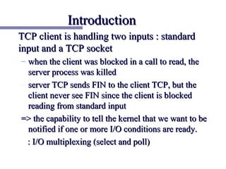 Introduction
TCP client is handling two inputs : standard
input and a TCP socket
– when the client was blocked in a call to read, the
  server process was killed
– server TCP sends FIN to the client TCP, but the
  client never see FIN since the client is blocked
  reading from standard input
=> the capability to tell the kernel that we want to be
  notified if one or more I/O conditions are ready.
  : I/O multiplexing (select and poll)
 