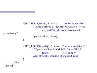 if (FD_ISSET(sockfd, &rset)) {        /* socket is readable */
                               if (Readline(sockfd, recvline, MAXLINE) == 0)
                                        err_quit("str_cli: server terminated
prematurely");
                               Fputs(recvline, stdout);
                      }

                      if (FD_ISSET(fileno(fp), &rset)) { /* input is readable */
                               if (Fgets(sendline, MAXLINE, fp) == NULL)
                                         return;          /* all done */
                               Writen(sockfd, sendline, strlen(sendline));
                      }
             }//for
}//str_cli
 