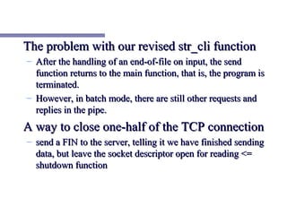 The problem with our revised str_cli function
– After the handling of an end-of-file on input, the send
  function returns to the main function, that is, the program is
  terminated.
– However, in batch mode, there are still other requests and
  replies in the pipe.
A way to close one-half of the TCP connection
– send a FIN to the server, telling it we have finished sending
  data, but leave the socket descriptor open for reading <=
  shutdown function
 