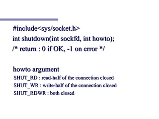 #include<sys/socket.h>
int shutdown(int sockfd, int howto);
/* return : 0 if OK, -1 on error */

howto argument
SHUT_RD : read-half of the connection closed
SHUT_WR : write-half of the connection closed
SHUT_RDWR : both closed
 
