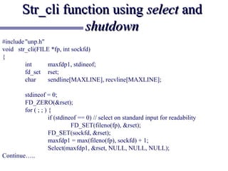 Str_cli function using select and
                    shutdown
#include "unp.h"
void str_cli(FILE *fp, int sockfd)
{
         int     maxfdp1, stdineof;
         fd_set rset;
         char    sendline[MAXLINE], recvline[MAXLINE];

        stdineof = 0;
        FD_ZERO(&rset);
        for ( ; ; ) {
                    if (stdineof == 0) // select on standard input for readability
                              FD_SET(fileno(fp), &rset);
                    FD_SET(sockfd, &rset);
                    maxfdp1 = max(fileno(fp), sockfd) + 1;
                    Select(maxfdp1, &rset, NULL, NULL, NULL);
Continue…..
 