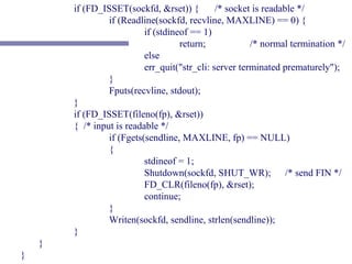 if (FD_ISSET(sockfd, &rset)) {         /* socket is readable */
                 if (Readline(sockfd, recvline, MAXLINE) == 0) {
                           if (stdineof == 1)
                                     return;            /* normal termination */
                           else
                           err_quit("str_cli: server terminated prematurely");
                 }
                 Fputs(recvline, stdout);
        }
        if (FD_ISSET(fileno(fp), &rset))
        { /* input is readable */
                 if (Fgets(sendline, MAXLINE, fp) == NULL)
                 {
                           stdineof = 1;
                           Shutdown(sockfd, SHUT_WR); /* send FIN */
                           FD_CLR(fileno(fp), &rset);
                           continue;
                 }
                 Writen(sockfd, sendline, strlen(sendline));
        }
    }
}
 