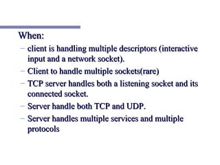 When:
– client is handling multiple descriptors (interactive
  input and a network socket).
– Client to handle multiple sockets(rare)
– TCP server handles both a listening socket and its
  connected socket.
– Server handle both TCP and UDP.
– Server handles multiple services and multiple
  protocols
 