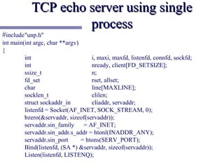 TCP echo server using single
                    process
#include"unp.h"
int main(int argc, char **argv)
{
         int                        i, maxi, maxfd, listenfd, connfd, sockfd;
         int                        nready, client[FD_SETSIZE];
         ssize_t                    n;
         fd_set                     rset, allset;
         char                       line[MAXLINE];
         socklen_t                  clilen;
         struct sockaddr_in         cliaddr, servaddr;
         listenfd = Socket(AF_INET, SOCK_STREAM, 0);
         bzero(&servaddr, sizeof(servaddr));
         servaddr.sin_family     = AF_INET;
         servaddr.sin_addr.s_addr = htonl(INADDR_ANY);
         servaddr.sin_port      = htons(SERV_PORT);
         Bind(listenfd, (SA *) &servaddr, sizeof(servaddr));
         Listen(listenfd, LISTENQ);
 