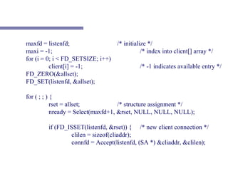 maxfd = listenfd;                /* initialize */
maxi = -1;                                  /* index into client[] array */
for (i = 0; i < FD_SETSIZE; i++)
          client[i] = -1;                   /* -1 indicates available entry */
FD_ZERO(&allset);
FD_SET(listenfd, &allset);

for ( ; ; ) {
            rset = allset;           /* structure assignment */
            nready = Select(maxfd+1, &rset, NULL, NULL, NULL);

         if (FD_ISSET(listenfd, &rset)) { /* new client connection */
                  clilen = sizeof(cliaddr);
                  connfd = Accept(listenfd, (SA *) &cliaddr, &clilen);
 