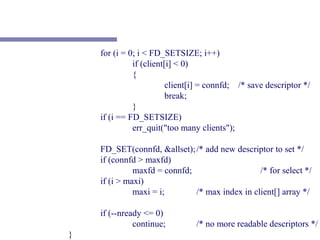 for (i = 0; i < FD_SETSIZE; i++)
              if (client[i] < 0)
              {
                         client[i] = connfd; /* save descriptor */
                         break;
              }
    if (i == FD_SETSIZE)
              err_quit("too many clients");

    FD_SET(connfd, &allset); /* add new descriptor to set */
    if (connfd > maxfd)
              maxfd = connfd;                   /* for select */
    if (i > maxi)
              maxi = i;       /* max index in client[] array */

    if (--nready <= 0)
              continue;         /* no more readable descriptors */
}
 
