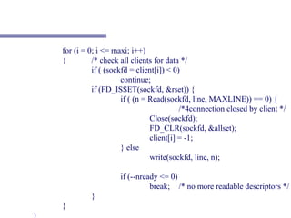 for (i = 0; i <= maxi; i++)
    {         /* check all clients for data */
              if ( (sockfd = client[i]) < 0)
                        continue;
              if (FD_ISSET(sockfd, &rset)) {
                        if ( (n = Read(sockfd, line, MAXLINE)) == 0) {
                                            /*4connection closed by client */
                                  Close(sockfd);
                                  FD_CLR(sockfd, &allset);
                                  client[i] = -1;
                        } else
                                  write(sockfd, line, n);

                       if (--nready <= 0)
                                 break; /* no more readable descriptors */
             }
    }
}
 